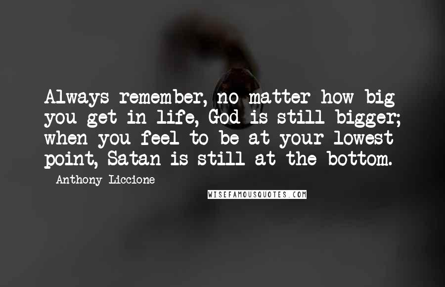 Anthony Liccione Quotes: Always remember, no matter how big you get in life, God is still bigger; when you feel to be at your lowest point, Satan is still at the bottom.