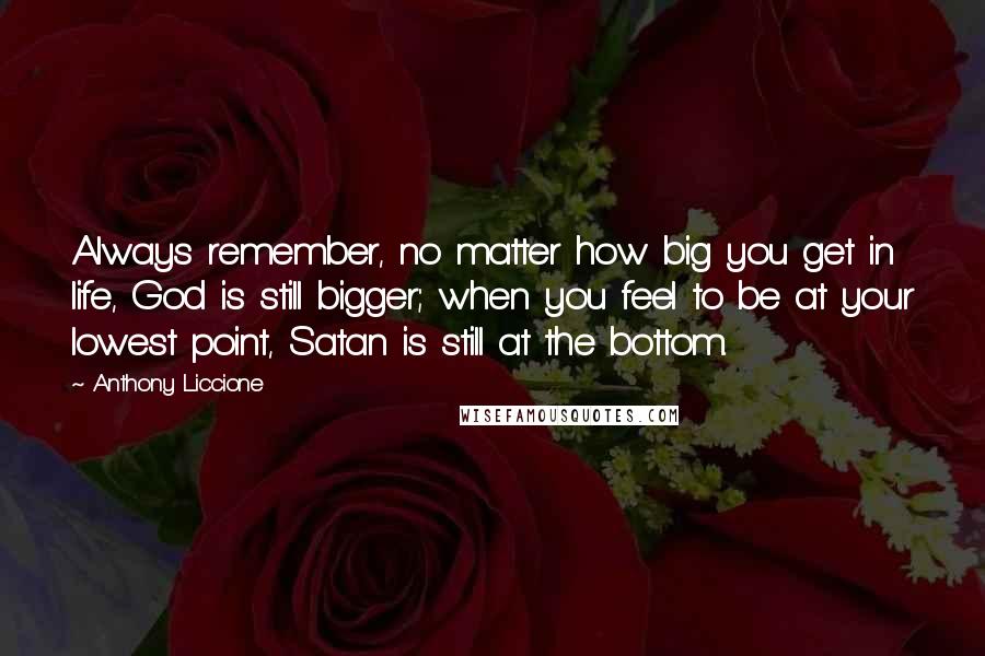 Anthony Liccione Quotes: Always remember, no matter how big you get in life, God is still bigger; when you feel to be at your lowest point, Satan is still at the bottom.