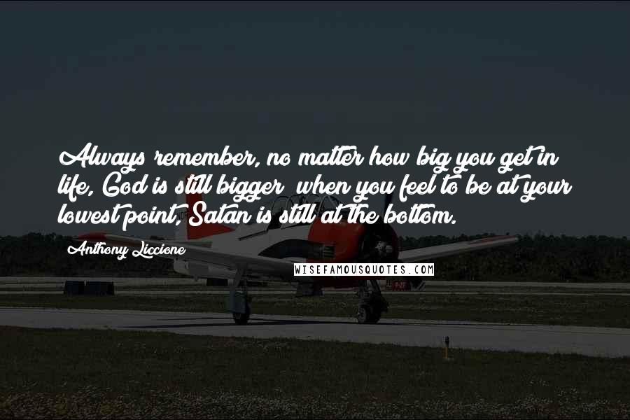 Anthony Liccione Quotes: Always remember, no matter how big you get in life, God is still bigger; when you feel to be at your lowest point, Satan is still at the bottom.