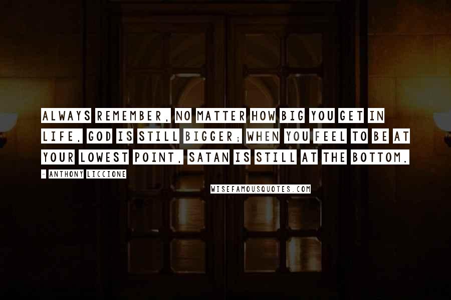 Anthony Liccione Quotes: Always remember, no matter how big you get in life, God is still bigger; when you feel to be at your lowest point, Satan is still at the bottom.