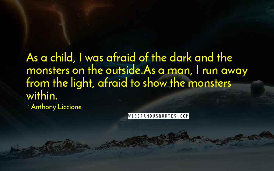 Anthony Liccione Quotes: As a child, I was afraid of the dark and the monsters on the outside.As a man, I run away from the light, afraid to show the monsters within.