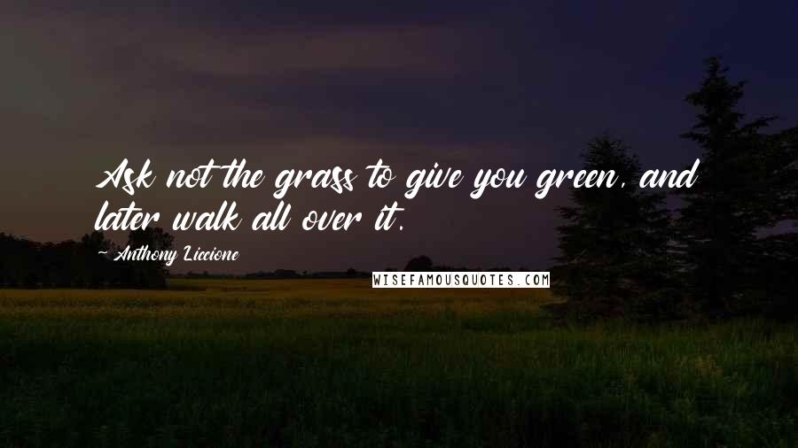 Anthony Liccione Quotes: Ask not the grass to give you green, and later walk all over it.