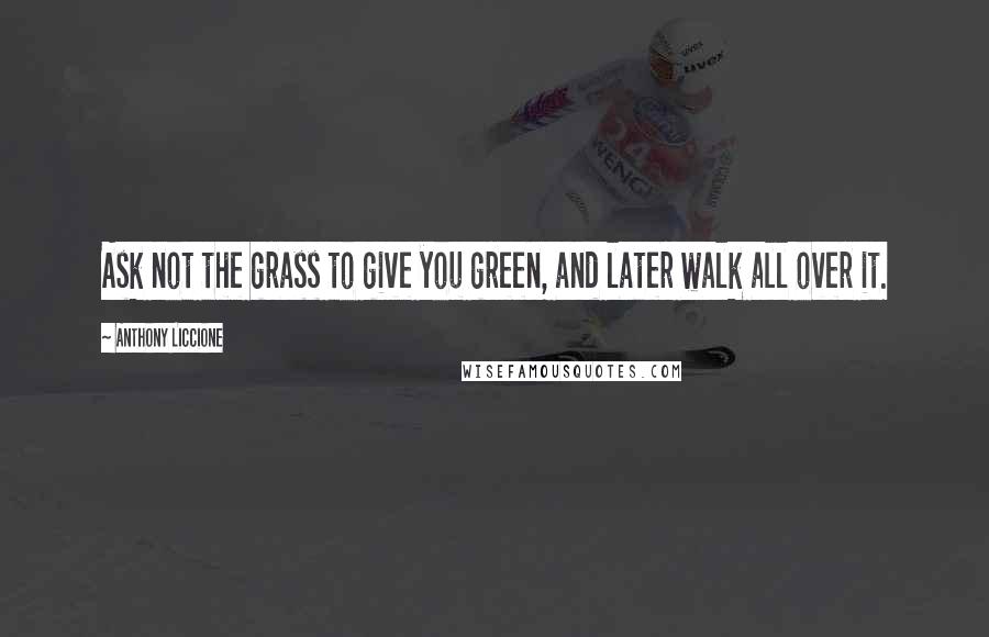 Anthony Liccione Quotes: Ask not the grass to give you green, and later walk all over it.