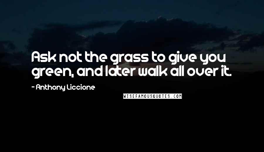 Anthony Liccione Quotes: Ask not the grass to give you green, and later walk all over it.