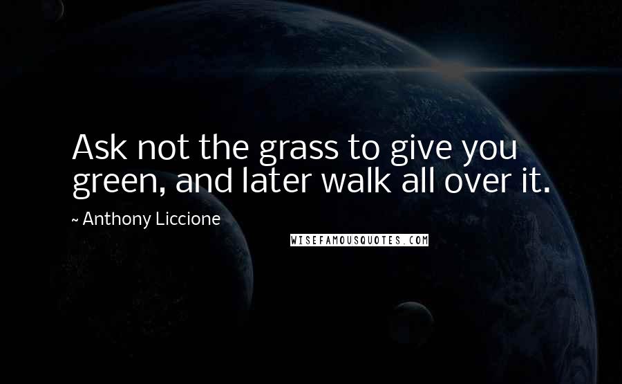 Anthony Liccione Quotes: Ask not the grass to give you green, and later walk all over it.