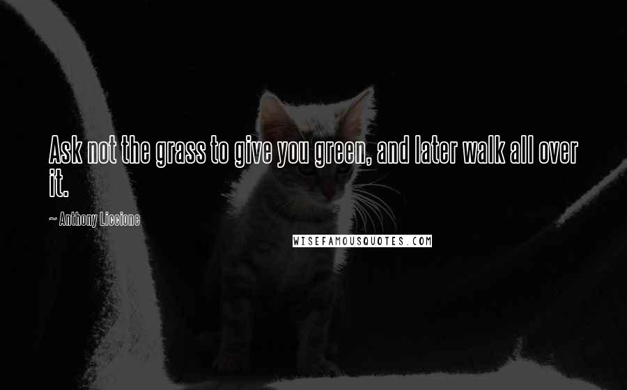 Anthony Liccione Quotes: Ask not the grass to give you green, and later walk all over it.