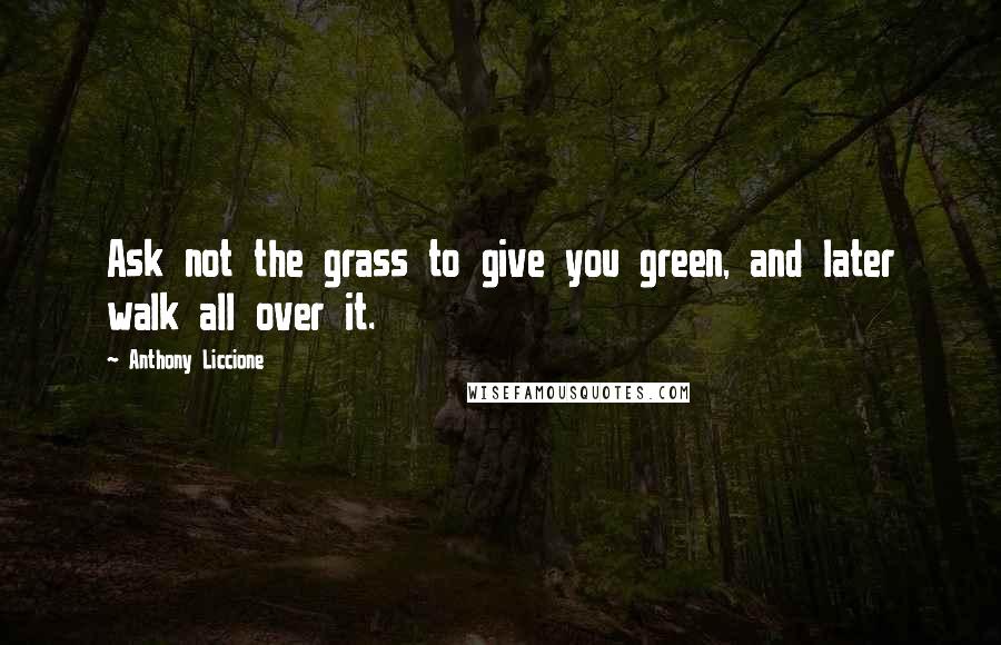 Anthony Liccione Quotes: Ask not the grass to give you green, and later walk all over it.