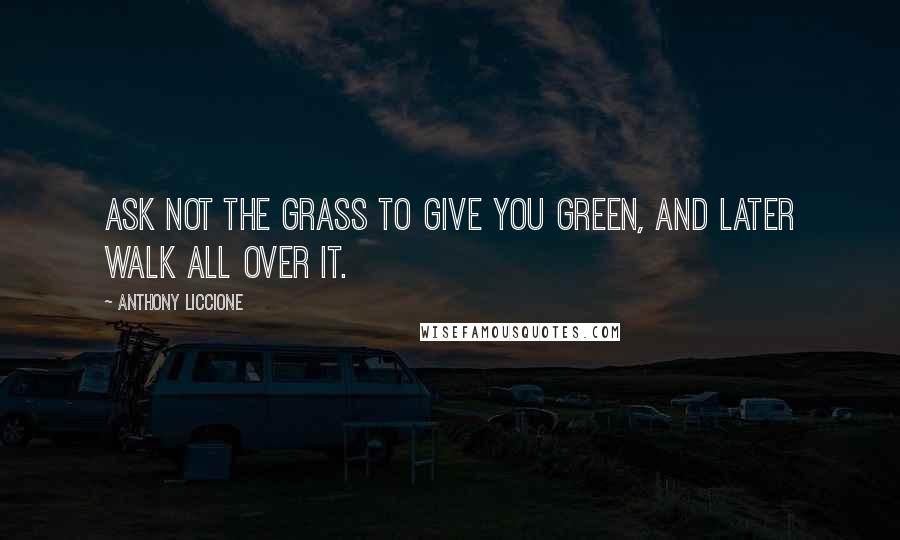 Anthony Liccione Quotes: Ask not the grass to give you green, and later walk all over it.