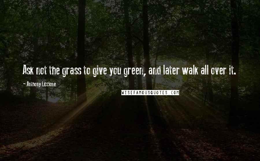 Anthony Liccione Quotes: Ask not the grass to give you green, and later walk all over it.