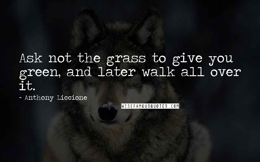 Anthony Liccione Quotes: Ask not the grass to give you green, and later walk all over it.