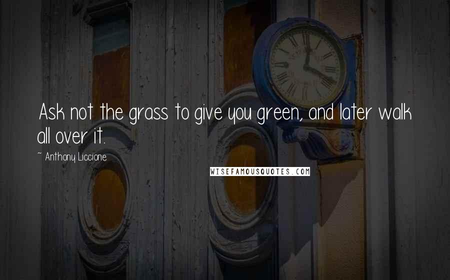 Anthony Liccione Quotes: Ask not the grass to give you green, and later walk all over it.