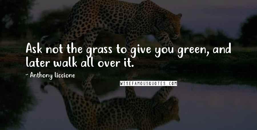 Anthony Liccione Quotes: Ask not the grass to give you green, and later walk all over it.