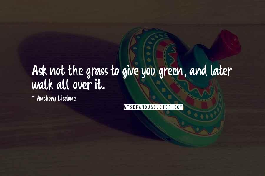 Anthony Liccione Quotes: Ask not the grass to give you green, and later walk all over it.