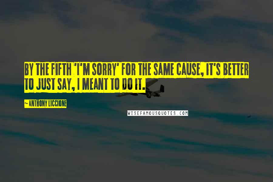 Anthony Liccione Quotes: By the fifth 'I'm sorry' for the same cause, it's better to just say, I meant to do it.