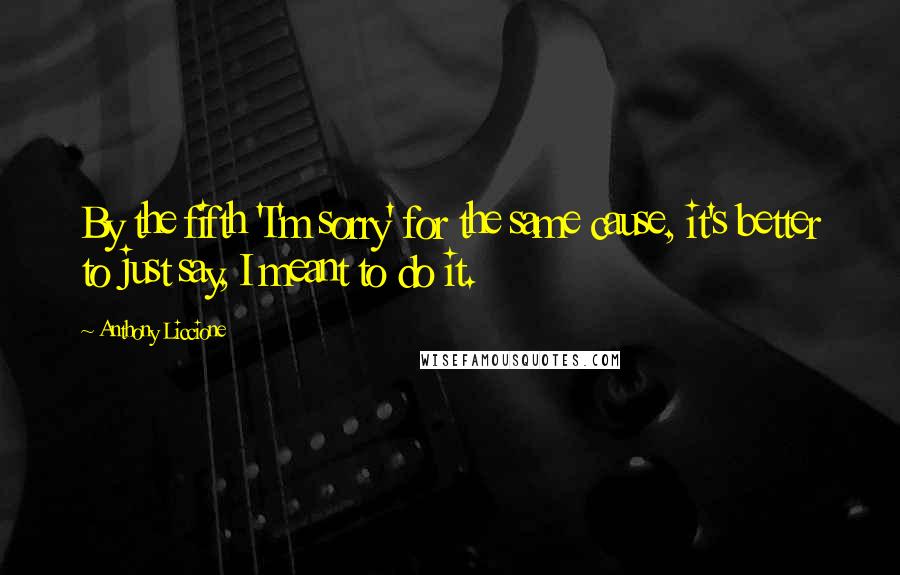 Anthony Liccione Quotes: By the fifth 'I'm sorry' for the same cause, it's better to just say, I meant to do it.