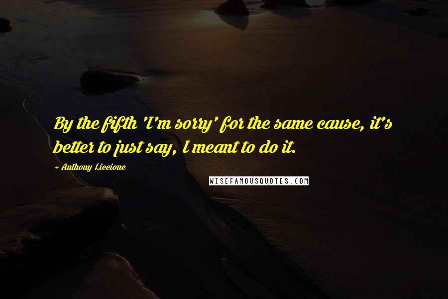 Anthony Liccione Quotes: By the fifth 'I'm sorry' for the same cause, it's better to just say, I meant to do it.