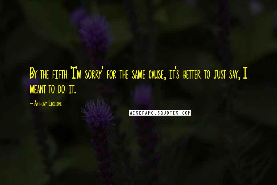 Anthony Liccione Quotes: By the fifth 'I'm sorry' for the same cause, it's better to just say, I meant to do it.