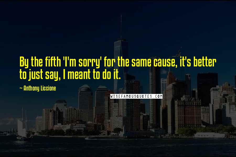 Anthony Liccione Quotes: By the fifth 'I'm sorry' for the same cause, it's better to just say, I meant to do it.