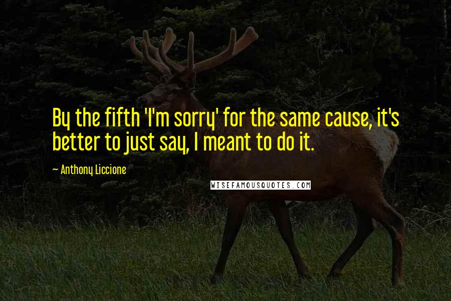 Anthony Liccione Quotes: By the fifth 'I'm sorry' for the same cause, it's better to just say, I meant to do it.