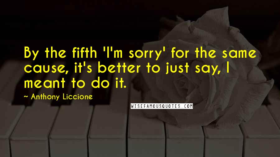 Anthony Liccione Quotes: By the fifth 'I'm sorry' for the same cause, it's better to just say, I meant to do it.