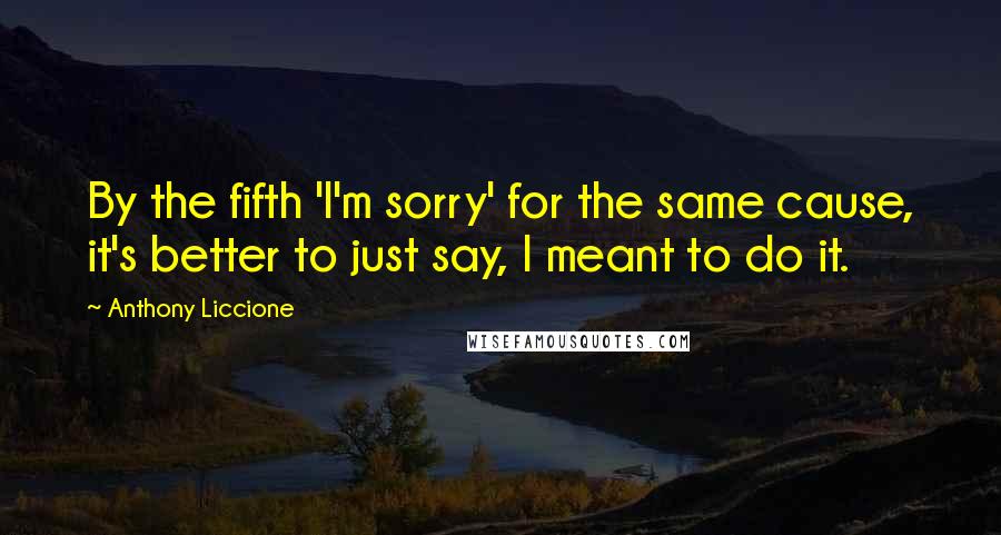 Anthony Liccione Quotes: By the fifth 'I'm sorry' for the same cause, it's better to just say, I meant to do it.