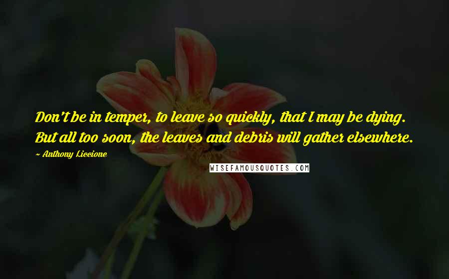 Anthony Liccione Quotes: Don't be in temper, to leave so quickly, that I may be dying. But all too soon, the leaves and debris will gather elsewhere.