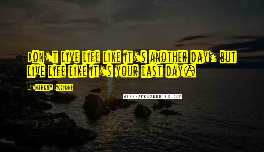 Anthony Liccione Quotes: Don't live life like it's another day, but live life like it's your last day.