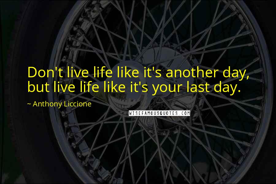 Anthony Liccione Quotes: Don't live life like it's another day, but live life like it's your last day.