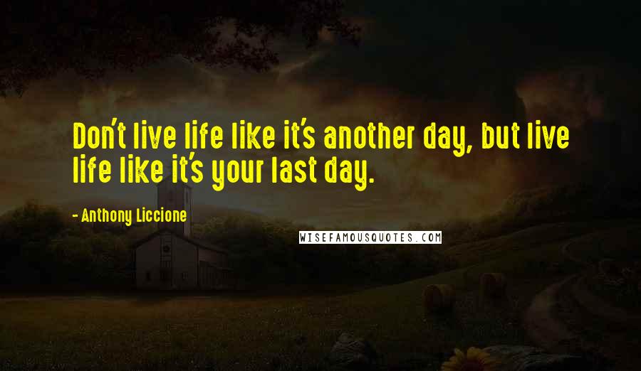 Anthony Liccione Quotes: Don't live life like it's another day, but live life like it's your last day.