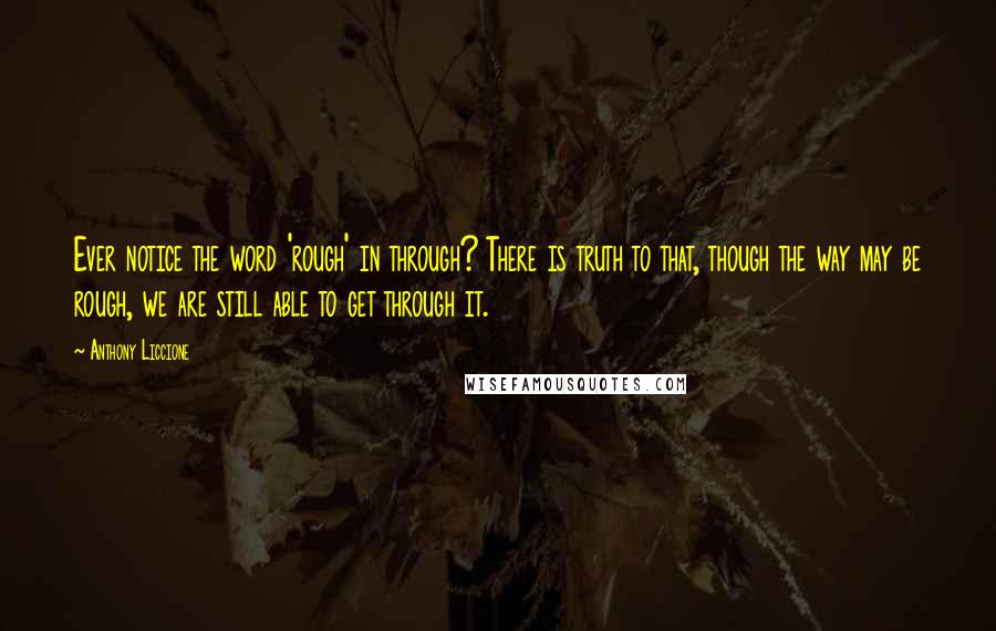 Anthony Liccione Quotes: Ever notice the word 'rough' in through? There is truth to that, though the way may be rough, we are still able to get through it.