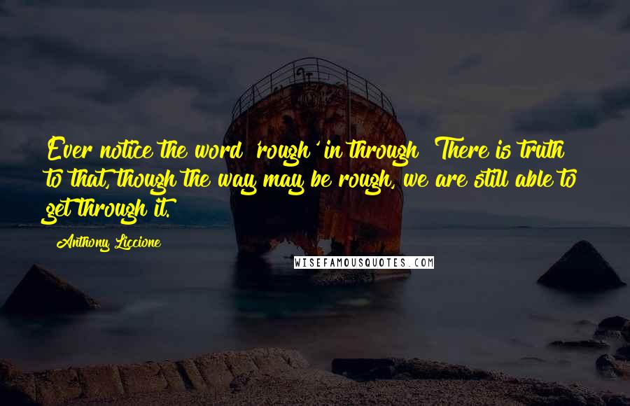 Anthony Liccione Quotes: Ever notice the word 'rough' in through? There is truth to that, though the way may be rough, we are still able to get through it.