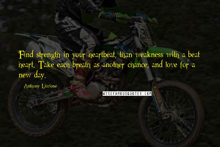 Anthony Liccione Quotes: Find strength in your heartbeat, than weakness with a beat heart. Take each breath as another chance, and love for a new day.