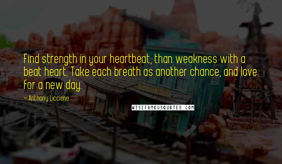 Anthony Liccione Quotes: Find strength in your heartbeat, than weakness with a beat heart. Take each breath as another chance, and love for a new day.