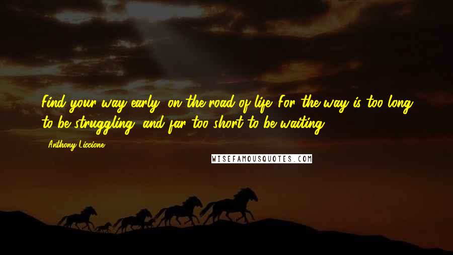 Anthony Liccione Quotes: Find your way early, on the road of life. For the way is too long to be struggling, and far too short to be waiting.