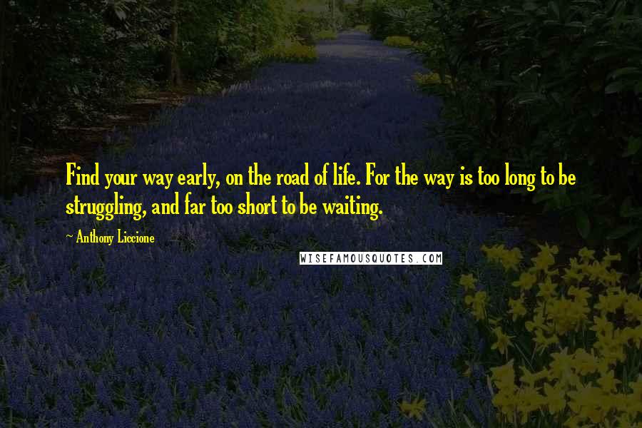 Anthony Liccione Quotes: Find your way early, on the road of life. For the way is too long to be struggling, and far too short to be waiting.