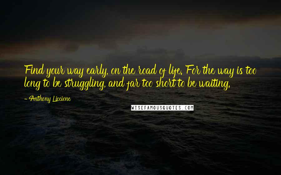 Anthony Liccione Quotes: Find your way early, on the road of life. For the way is too long to be struggling, and far too short to be waiting.