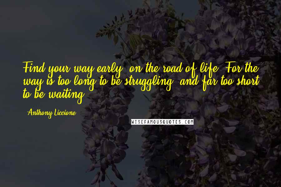 Anthony Liccione Quotes: Find your way early, on the road of life. For the way is too long to be struggling, and far too short to be waiting.