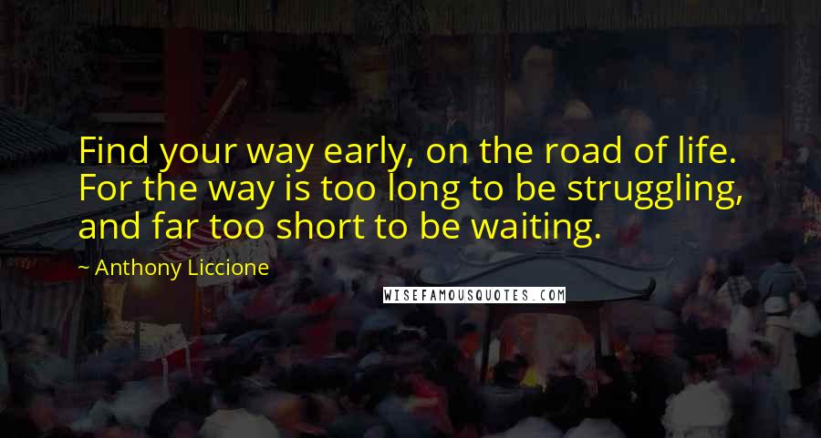 Anthony Liccione Quotes: Find your way early, on the road of life. For the way is too long to be struggling, and far too short to be waiting.