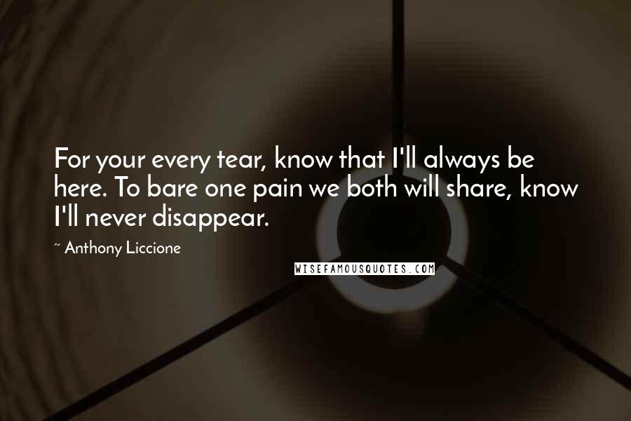 Anthony Liccione Quotes: For your every tear, know that I'll always be here. To bare one pain we both will share, know I'll never disappear.