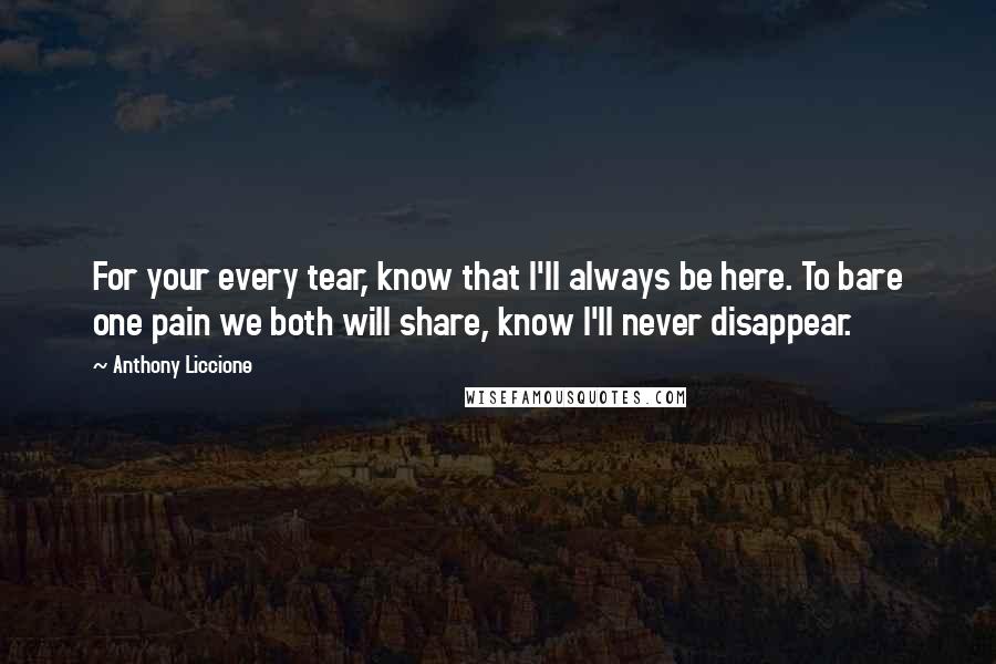 Anthony Liccione Quotes: For your every tear, know that I'll always be here. To bare one pain we both will share, know I'll never disappear.