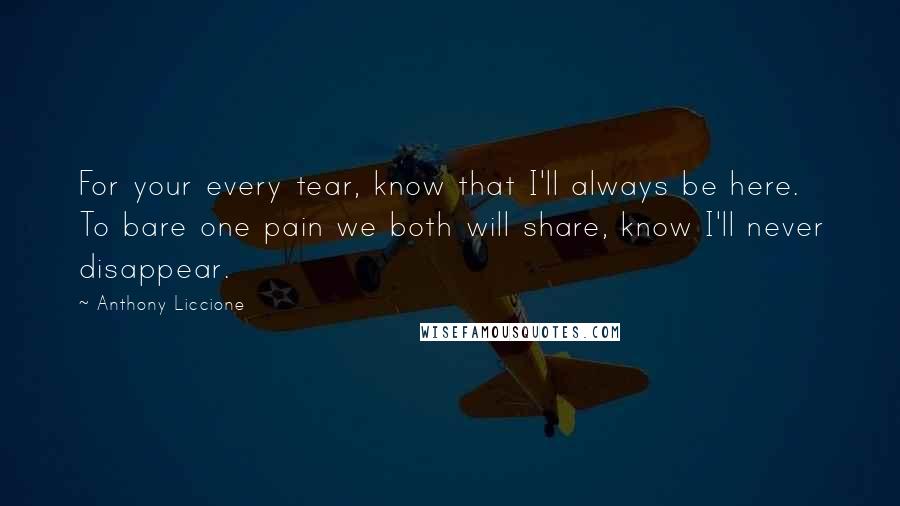 Anthony Liccione Quotes: For your every tear, know that I'll always be here. To bare one pain we both will share, know I'll never disappear.