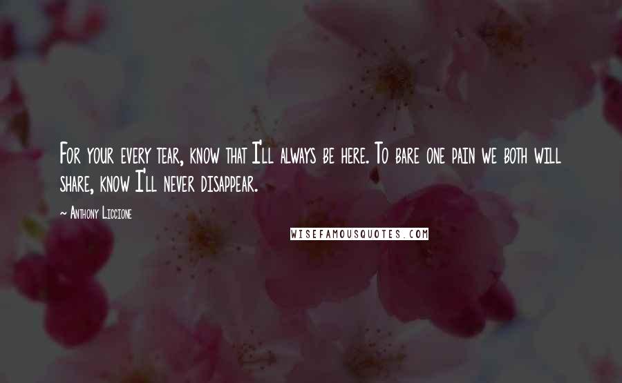 Anthony Liccione Quotes: For your every tear, know that I'll always be here. To bare one pain we both will share, know I'll never disappear.