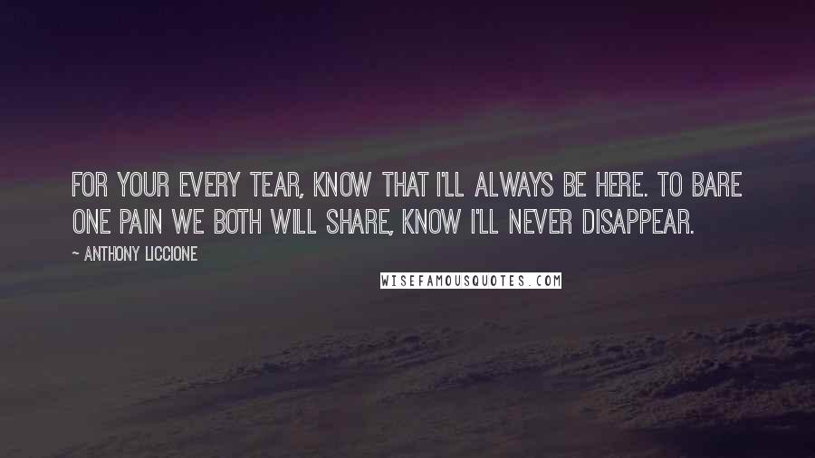 Anthony Liccione Quotes: For your every tear, know that I'll always be here. To bare one pain we both will share, know I'll never disappear.