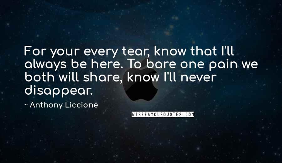 Anthony Liccione Quotes: For your every tear, know that I'll always be here. To bare one pain we both will share, know I'll never disappear.