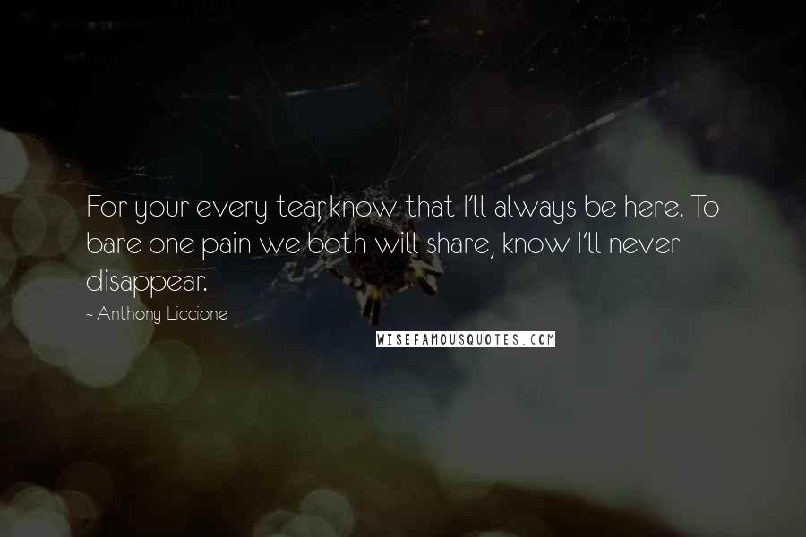 Anthony Liccione Quotes: For your every tear, know that I'll always be here. To bare one pain we both will share, know I'll never disappear.