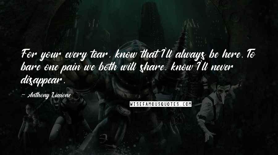 Anthony Liccione Quotes: For your every tear, know that I'll always be here. To bare one pain we both will share, know I'll never disappear.