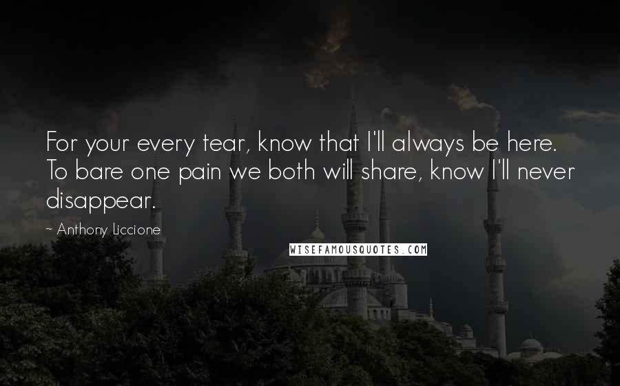 Anthony Liccione Quotes: For your every tear, know that I'll always be here. To bare one pain we both will share, know I'll never disappear.