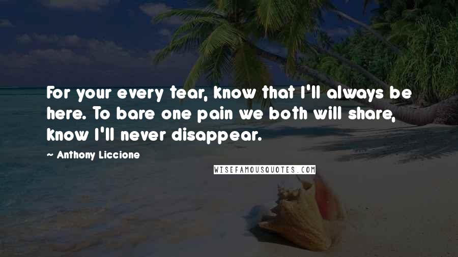 Anthony Liccione Quotes: For your every tear, know that I'll always be here. To bare one pain we both will share, know I'll never disappear.