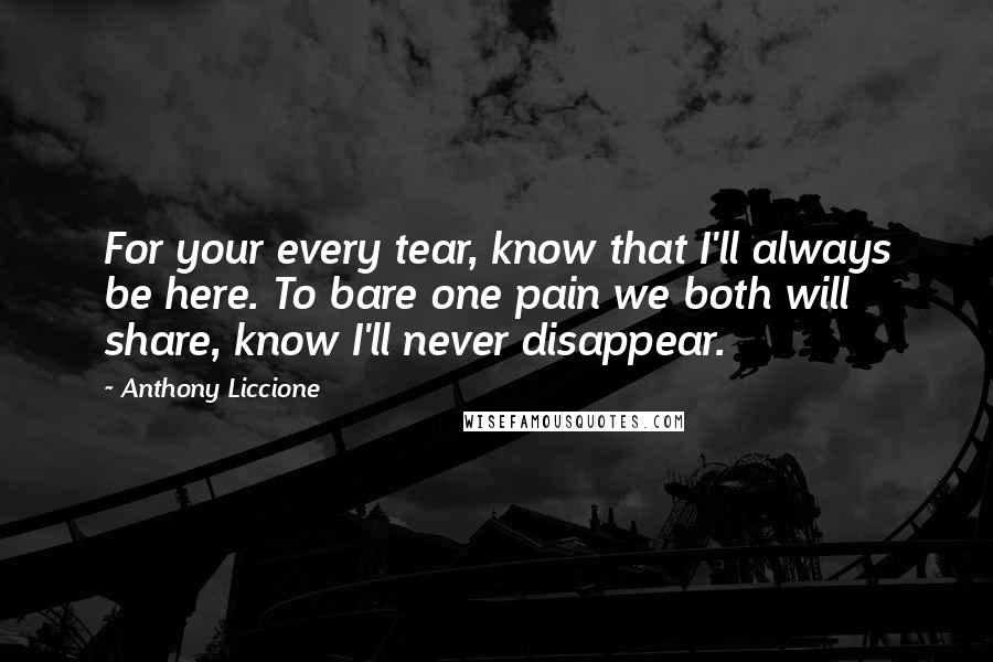 Anthony Liccione Quotes: For your every tear, know that I'll always be here. To bare one pain we both will share, know I'll never disappear.