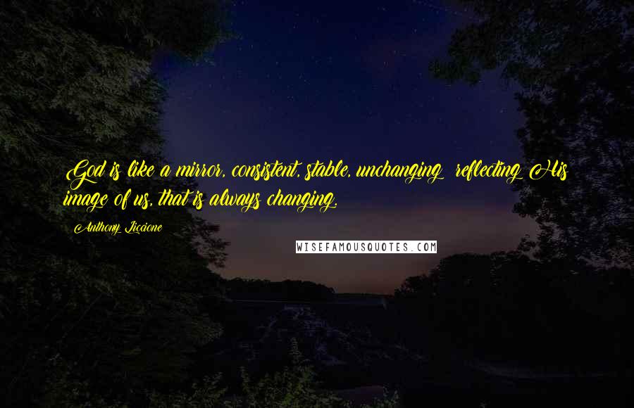 Anthony Liccione Quotes: God is like a mirror, consistent, stable, unchanging; reflecting His image of us, that is always changing.